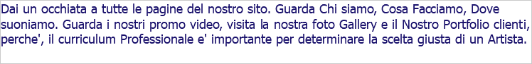 Dai un occhiata a tutte le pagine del nostro sito. Guarda Chi siamo, Cosa Facciamo, Dove suoniamo. Guarda i nostri promo video, visita la nostra foto Gallery e il Nostro Portfolio clienti, perche', il curriculum Professionale e' importante per determinare la scelta giusta di un Artista. 