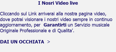 I Nosri Video live Cliccando sul Link arriverai alla nostra pagina video, dove potrai visionare i nostri video sempre in continuo aggiornamento, per Garantirti un Servizio musicale Originale Professionale e di Qualita'. DAI UN OCCHIATA >