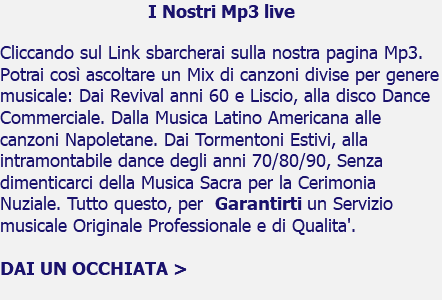 I Nostri Mp3 live Cliccando sul Link sbarcherai sulla nostra pagina Mp3. Potrai così ascoltare un Mix di canzoni divise per genere musicale: Dai Revival anni 60 e Liscio, alla disco Dance Commerciale. Dalla Musica Latino Americana alle canzoni Napoletane. Dai Tormentoni Estivi, alla intramontabile dance degli anni 70/80/90, Senza dimenticarci della Musica Sacra per la Cerimonia Nuziale. Tutto questo, per Garantirti un Servizio musicale Originale Professionale e di Qualita'. DAI UN OCCHIATA > 