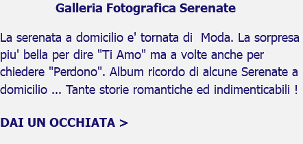 Galleria Fotografica Serenate La serenata a domicilio e' tornata di Moda. La sorpresa piu' bella per dire "Ti Amo" ma a volte anche per chiedere "Perdono". Album ricordo di alcune Serenate a domicilio ... Tante storie romantiche ed indimenticabili ! DAI UN OCCHIATA > 