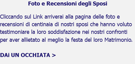 Foto e Recensioni degli Sposi Cliccando sul Link arriverai alla pagina delle foto e recensioni di centinaia di nostri sposi che hanno voluto testimoniare la loro soddisfazione nei nostri confronti per aver allietato al meglio la festa del loro Matrimonio. DAi UN OCCHIATA > 