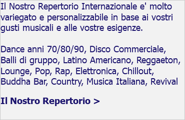 Il Nostro Repertorio Internazionale e' molto variegato e personalizzabile in base ai vostri gusti musicali e alle vostre esigenze. Dance anni 70/80/90, Disco Commerciale, Balli di gruppo, Latino Americano, Reggaeton, Lounge, Pop, Rap, Elettronica, Chillout, Buddha Bar, Country, Musica Italiana, Revival Il Nostro Repertorio >