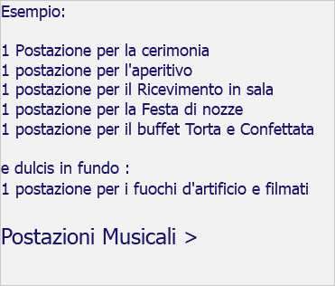 Esempio: 1 Postazione per la cerimonia 1 postazione per l'aperitivo 1 postazione per il Ricevimento in sala 1 postazione per la Festa di nozze 1 postazione per il buffet Torta e Confettata e dulcis in fundo : 1 postazione per i fuochi d'artificio e filmati Postazioni Musicali >