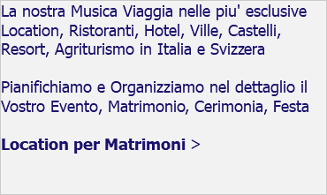 La nostra Musica Viaggia nelle piu' esclusive Location, Ristoranti, Hotel, Ville, Castelli, Resort, Agriturismo in Italia e Svizzera Pianifichiamo e Organizziamo nel dettaglio il Vostro Evento, Matrimonio, Cerimonia, Festa Location per Matrimoni > 