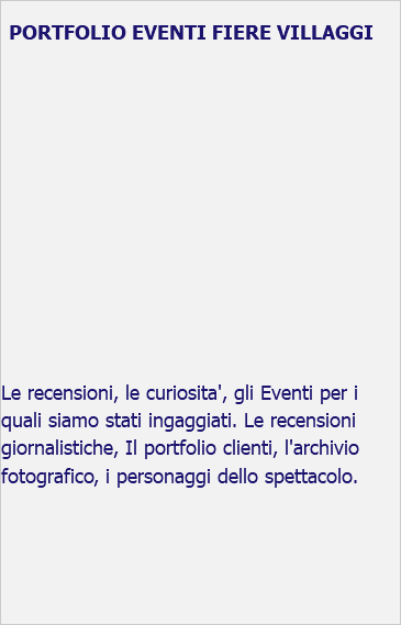 &nbsp;PORTFOLIO EVENTI FIERE VILLAGGI Le recensioni, le curiosita', gli Eventi per i quali siamo stati ingaggiati. Le recensioni giornalistiche, Il portfolio clienti, l'archivio fotografico, i personaggi dello spettacolo. 