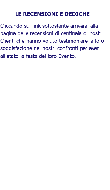 &nbsp;LE RECENSIONI E DEDICHE Cliccando sul link sottostante arriverai alla pagina delle recensioni di centinaia di nostri Clienti che hanno voluto testimoniare la loro soddisfazione nei nostri confronti per aver allietato la festa del loro Evento.