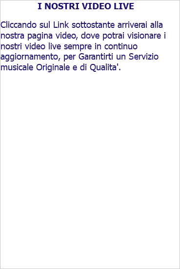 I NOSTRI VIDEO LIVE Cliccando sul Link sottostante arriverai alla nostra pagina video, dove potrai visionare i nostri video live sempre in continuo aggiornamento, per Garantirti un Servizio musicale Originale e di Qualita'. 