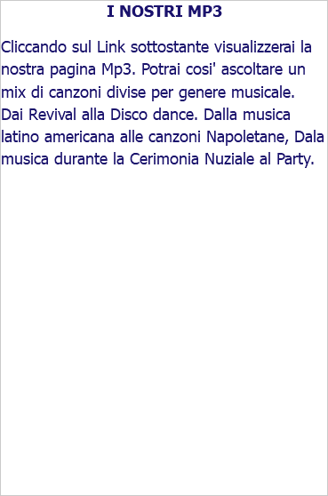 I NOSTRI MP3 Cliccando sul Link sottostante visualizzerai la nostra pagina Mp3. Potrai cosi' ascoltare un mix di canzoni divise per genere musicale. Dai Revival alla Disco dance. Dalla musica latino americana alle canzoni Napoletane, Dala musica durante la Cerimonia Nuziale al Party.
