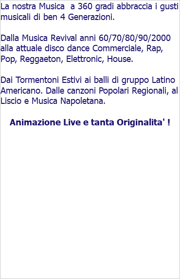 La nostra Musica a 360 gradi abbraccia i gusti musicali di ben 4 Generazioni. Dalla Musica Revival anni 60/70/80/90/2000 alla attuale disco dance Commerciale, Rap, Pop, Reggaeton, Elettronic, House. Dai Tormentoni Estivi ai balli di gruppo Latino Americano. Dalle canzoni Popolari Regionali, al Liscio e Musica Napoletana. Animazione Live e tanta Originalita' !