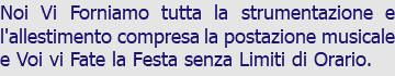 Noi Vi Forniamo tutta la strumentazione e l'allestimento compresa la postazione musicale e Voi vi Fate la Festa senza Limiti di Orario.