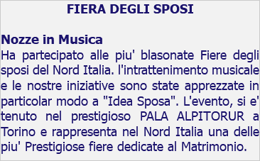 FIERA DEGLI SPOSI Nozze in Musica Ha partecipato alle piu' blasonate Fiere degli sposi del Nord Italia. l'intrattenimento musicale e le nostre iniziative sono state apprezzate in particolar modo a "Idea Sposa". L'evento, si e' tenuto nel prestigioso PALA ALPITORUR a Torino e rappresenta nel Nord Italia una delle piu' Prestigiose fiere dedicate al Matrimonio.