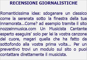 RECENSIONI GIORNALISTICHE Romanticissima idea: sdoganare un classico come la serenata sotto la finestra della tua innamorata...Come? ad esempio tramite il sito nozzeinmusica.com Un Musicista Cantante esperto eseguira' solo per lei la vostra canzone del cuore, magari quella che ha fatto da sottofondo alla vostra prima volta... Per un preventivo trovi un modulo sul sito o puoi contattare direttamente il musicista.