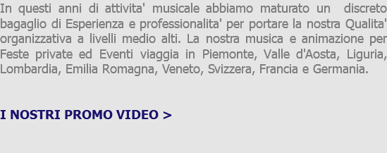 In questi anni di attivita' musicale abbiamo maturato un discreto bagaglio di Esperienza e professionalita' per portare la nostra Qualita' organizzativa a livelli medio alti. La nostra musica e animazione per Feste private ed Eventi viaggia in Piemonte, Valle d'Aosta, Liguria, Lombardia, Emilia Romagna, Veneto, Svizzera, Francia e Germania. I NOSTRI PROMO VIDEO > 