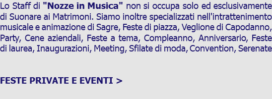 Lo Staff di "Nozze in Musica" non si occupa solo ed esclusivamente di Suonare ai Matrimoni. Siamo inoltre specializzati nell'intrattenimento musicale e animazione di Sagre, Feste di piazza, Veglione di Capodanno, Party, Cene aziendali, Feste a tema, Compleanno, Anniversario, Feste di laurea, Inaugurazioni, Meeting, Sfilate di moda, Convention, Serenate FESTE PRIVATE E EVENTI > 