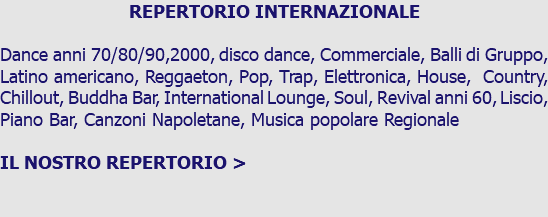 REPERTORIO INTERNAZIONALE Dance anni 70/80/90,2000, disco dance, Commerciale, Balli di Gruppo, Latino americano, Reggaeton, Pop, Trap, Elettronica, House, Country, Chillout, Buddha Bar, International Lounge, Soul, Revival anni 60, Liscio, Piano Bar, Canzoni Napoletane, Musica popolare Regionale IL NOSTRO REPERTORIO >