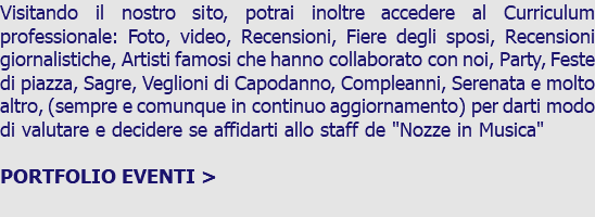 Visitando il nostro sito, potrai inoltre accedere al Curriculum professionale: Foto, video, Recensioni, Fiere degli sposi, Recensioni giornalistiche, Artisti famosi che hanno collaborato con noi, Party, Feste di piazza, Sagre, Veglioni di Capodanno, Compleanni, Serenata e molto altro, (sempre e comunque in continuo aggiornamento) per darti modo di valutare e decidere se affidarti allo staff de "Nozze in Musica" PORTFOLIO EVENTI > 