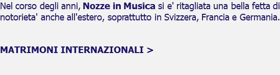 Nel corso degli anni, Nozze in Musica si e' ritagliata una bella fetta di notorieta' anche all'estero, soprattutto in Svizzera, Francia e Germania. MATRIMONI INTERNAZIONALI > 