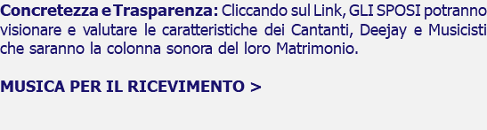 Concretezza e Trasparenza: Cliccando sul Link, GLI SPOSI potranno visionare e valutare le caratteristiche dei Cantanti, Deejay e Musicisti che saranno la colonna sonora del loro Matrimonio. MUSICA PER IL RICEVIMENTO > 