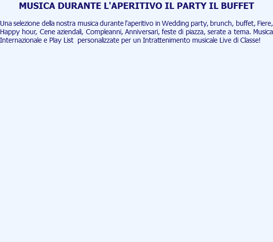 MUSICA DURANTE L'APERITIVO IL PARTY IL BUFFET Una selezione della nostra musica durante l'aperitivo in Wedding party, brunch, buffet, Fiere, Happy hour, Cene aziendali, Compleanni, Anniversari, feste di piazza, serate a tema. Musica Internazionale e Play List personalizzate per un Intrattenimento musicale Live di Classe! 