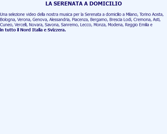 LA SERENATA A DOMICILIO Una selezione video della nostra musica per la Serenata a domicilio a Milano, Torino Aosta, Bologna, Verona, Genova, Alessandria, Piacenza, Bergamo, Brescia Lodi, Cremona, Asti, Cuneo, Vercelli, Novara, Savona, Sanremo, Lecco, Monza, Modena, Reggio Emilia e in tutto il Nord Italia e Svizzera. 