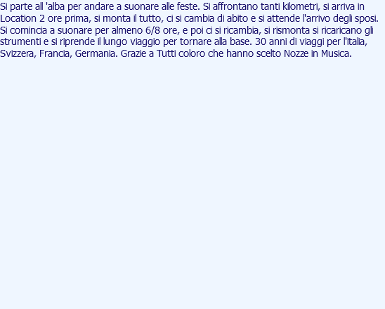 Si parte all 'alba per andare a suonare alle feste. Si affrontano tanti kilometri, si arriva in Location 2 ore prima, si monta il tutto, ci si cambia di abito e si attende l'arrivo degli sposi. Si comincia a suonare per almeno 6/8 ore, e poi ci si ricambia, si rismonta si ricaricano gli strumenti e si riprende il lungo viaggio per tornare alla base. 30 anni di viaggi per l'italia, Svizzera, Francia, Germania. Grazie a Tutti coloro che hanno scelto Nozze in Musica. 