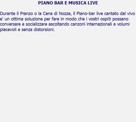 PIANO BAR E MUSICA LIVE Durante il Pranzo o la Cena di Nozze, il Piano-bar live cantato dal vivo e' un ottima soluzione per fare in modo che i vostri ospiti possano conversare e socializzare ascoltando canzoni internazionali a volumi piacevoli e senza distorsioni. 