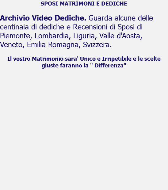 SPOSI MATRIMONI E DEDICHE Archivio Video Dediche. Guarda alcune delle centinaia di dediche e Recensioni di Sposi di Piemonte, Lombardia, Liguria, Valle d'Aosta, Veneto, Emilia Romagna, Svizzera. Il vostro Matrimonio sara' Unico e Irripetibile e le scelte giuste faranno la " Differenza" 