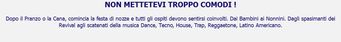 NON METTETEVI TROPPO COMODI ! Dopo il Pranzo o la Cena, comincia la festa di nozze e tutti gli ospiti devono sentirsi coinvolti. Dai Bambini ai Nonnini. Dagli spasimanti dei Revival agli scatenati della musica Dance, Tecno, House, Trap, Reggaetone, Latino Americano. 