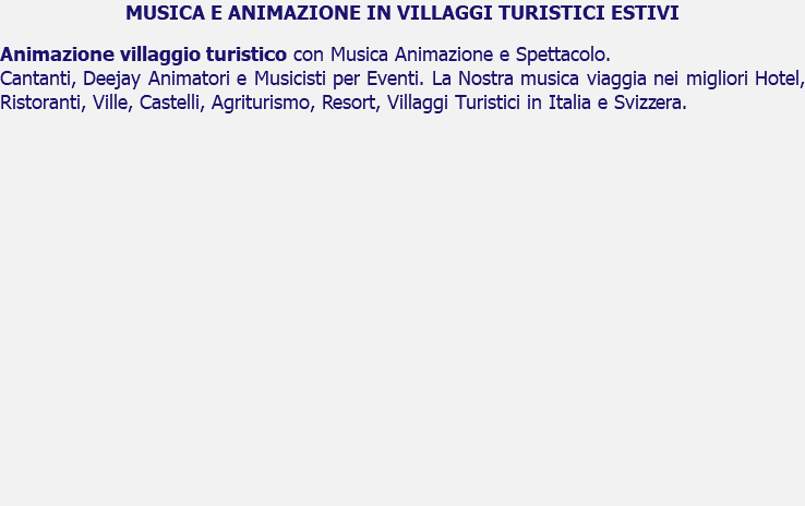 MUSICA E ANIMAZIONE IN VILLAGGI TURISTICI ESTIVI Animazione villaggio turistico con Musica Animazione e Spettacolo. Cantanti, Deejay Animatori e Musicisti per Eventi. La Nostra musica viaggia nei migliori Hotel, Ristoranti, Ville, Castelli, Agriturismo, Resort, Villaggi Turistici in Italia e Svizzera. 