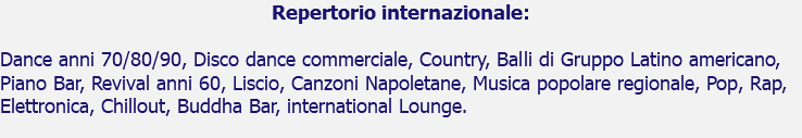 Repertorio internazionale: Dance anni 70/80/90, Disco dance commerciale, Country, Balli di Gruppo Latino americano, Piano Bar, Revival anni 60, Liscio, Canzoni Napoletane, Musica popolare regionale, Pop, Rap, Elettronica, Chillout, Buddha Bar, international Lounge.