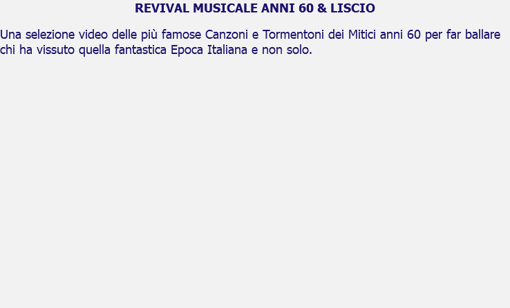 REVIVAL MUSICALE ANNI 60 & LISCIO Una selezione video delle più famose Canzoni e Tormentoni dei Mitici anni 60 per far ballare chi ha vissuto quella fantastica Epoca Italiana e non solo. 