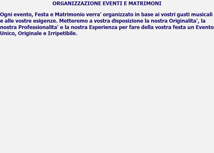 ORGANIZZAZIONE EVENTI E MATRIMONI Ogni evento, Festa e Matrimonio verra' organizzato in base ai vostri gusti musicali e alle vostre esigenze. Metteremo a vostra disposizione la nostra Originalita', la nostra Professionalita' e la nostra Esperienza per fare della vostra festa un Evento Unico, Originale e Irripetibile. 