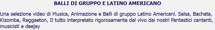 BALLI DI GRUPPO E LATINO AMERICANO Una selezione video di Musica, Animazione e Balli di gruppo Latino Americani. Salsa, Bachata, Kizomba, Reggaeton, Il tutto interpretato rigorosamente dal vivo dai nostri Fantastici cantanti, musicisti e deejay