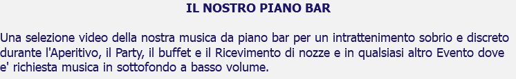 IL NOSTRO PIANO BAR Una selezione video della nostra musica da piano bar per un intrattenimento sobrio e discreto durante l'Aperitivo, il Party, il buffet e il Ricevimento di nozze e in qualsiasi altro Evento dove e' richiesta musica in sottofondo a basso volume.