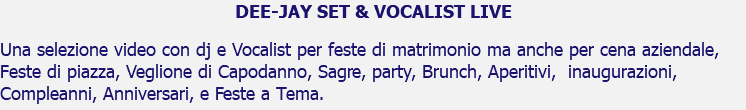 DEE-JAY SET & VOCALIST LIVE Una selezione video con dj e Vocalist per feste di matrimonio ma anche per cena aziendale, Feste di piazza, Veglione di Capodanno, Sagre, party, Brunch, Aperitivi, inaugurazioni, Compleanni, Anniversari, e Feste a Tema.