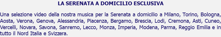 LA SERENATA A DOMICILIO ESCLUSIVA Una selezione video della nostra musica per la Serenata a domicilio a Milano, Torino, Bologna, Aosta, Verona, Genova, Alessandria, Piacenza, Bergamo, Brescia, Lodi, Cremona, Asti, Cuneo, Vercelli, Novara, Savona, Sanremo, Lecco, Monza, Imperia, Modena, Parma, Reggio Emilia e in tutto il Nord Italia e Svizzera.