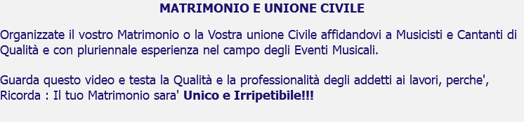 MATRIMONIO E UNIONE CIVILE Organizzate il vostro Matrimonio o la Vostra unione Civile affidandovi a Musicisti e Cantanti di Qualità e con pluriennale esperienza nel campo degli Eventi Musicali. Guarda questo video e testa la Qualità e la professionalità degli addetti ai lavori, perche', Ricorda : Il tuo Matrimonio sara' Unico e Irripetibile!!!