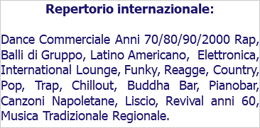 Repertorio internazionale: Dance Commerciale Anni 70/80/90/2000 Rap, Balli di Gruppo, Latino Americano, Elettronica, International Lounge, Funky, Reagge, Country, Pop, Trap, Chillout, Buddha Bar, Pianobar, Canzoni Napoletane, Liscio, Revival anni 60, Musica Tradizionale Regionale.