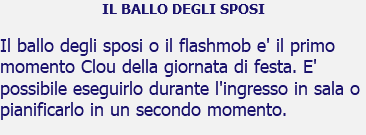 IL BALLO DEGLI SPOSI Il ballo degli sposi o il flashmob e' il primo momento Clou della giornata di festa. E' possibile eseguirlo durante l'ingresso in sala o pianificarlo in un secondo momento.