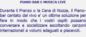 PIANO BAR E MUSICA LIVE Durante il Pranzo o la Cena di Nozze, il Piano-bar cantato dal vivo e' un ottima soluzione per fare in modo che i vostri ospiti possano conversare e socializzare ascoltando canzoni internazionali a volumi adeguati e piacevoli.