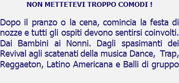 NON METTETEVI TROPPO COMODI ! Dopo il pranzo o la cena, comincia la festa di nozze e tutti gli ospiti devono sentirsi coinvolti. Dai Bambini ai Nonni. Dagli spasimanti dei Revival agli scatenati della musica Dance, Trap, Reggaeton, Latino Americana e Balli di gruppo 