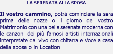 LA SERENATA ALLA SPOSA Il vostro cammino, potrà cominciare la sera prima delle nozze o il giorno del vostro Matrimonio con una bella serenata moderna con le canzoni dei più famosi artisti internazionali interpretate dal vivo con chitarra e Voce a casa della sposa o in Location