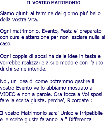 IL VOSTRO MATRIMONIO Siamo giunti al termine del giorno piu' bello della vostra Vita. Ogni matrimonio, Evento, Festa e' preparato con cura e attenzione per non lasciare nulla al caso. Ogni coppia di sposi ha delle idee in testa e vorrebbe realizzarle a suo modo e con l'aiuto di chi se ne intende. Noi, un idea di come potremmo gestire il vostro Evento ve lo abbiamo mostrato a VIDEO e non a parole. Ora tocca a Voi sposi fare la scelta giusta, perche', Ricordate : Il vostro Matrimonio sara' Unico e Irripetibile e le scelte giuste faranno la " Differenza"