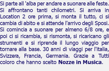 Si parte all 'alba per andare a suonare alle feste. Si affrontano tanti chilometri. Si arriva in Location 2 ore prima, si monta il tutto, ci si cambia di abito e si attende l'arrivo degli Sposi. Si comincia a suonare per almeno 6/8 ore, e poi ci si ricambia, si rismonta, si ricaricano gli strumenti e si riprende il lungo viaggio per tornare alla base. 30 anni di viaggi per l'italia, Svizzera, Francia, Germania. Grazie a Tutti coloro che hanno scelto Nozze in Musica.