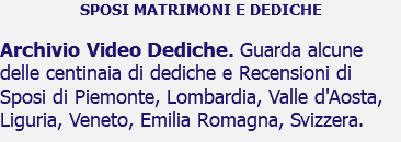 SPOSI MATRIMONI E DEDICHE Archivio Video Dediche. Guarda alcune delle centinaia di dediche e Recensioni di Sposi di Piemonte, Lombardia, Valle d'Aosta, Liguria, Veneto, Emilia Romagna, Svizzera.